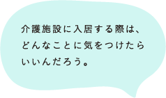 介護施設に入居する際は、どんなことに気をつけたらいいんだろう。 